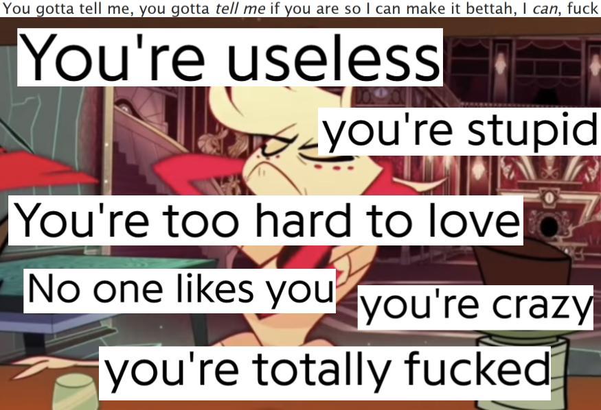 A collage with a base image of Angel Dust puffing himself up and slicking his hair back at the bar in 'Masquerade'. The text 'You're useless/you're stupid/You're too hard to love/No one likes you/you're crazy/you're totally fucked' takes up a lot of space. Across the top is the text 'You gotta tell me, you gotta <em>tell me</em> if you are so I can make it bettah, I <em>can</em>, fuck'.