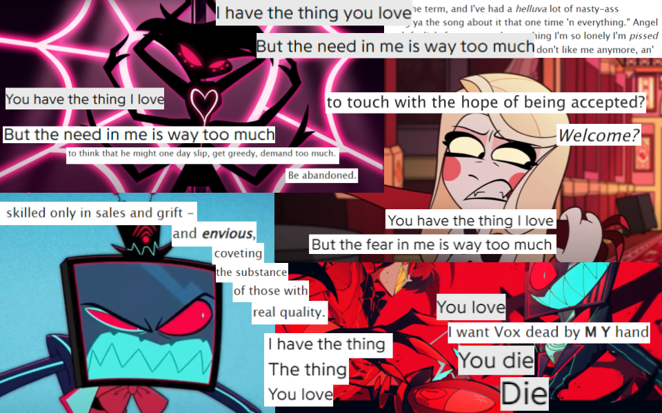 A collage based on every variation of “You have the thing I love/But the need in me is way too much” from the song “Me and Mr Wolf” vis-a-vis “Anguish of the Marrow”. There are four base pictures: in the top left corner is a picture of Angel Dust pole-dancing from the “Addict” music video. To the right is a picture from the pilot of Charlie picking up Alastor’s hand and removing it from her shoulder with a grimace. In the bottom left corner is a picture of Vox from “Stayed Gone” seething with rage and glaring to his right. To the right of that is fanart of Alastor and Vox facing off. To the right of the picture of Angel, above the picture of Charlie, is text from “Anguish of the Marrow” of Angel talking about how he can be clingy and has ruined past romantic relationships. Over the picture of Angel, spilling onto that block of text, are the lyrics “I have the thing you love/But the need in me is way too much” line by line. In the bottom left of the picture of Angel are the lyrics “You have the thing I love/But the need in me is way too much”, line by line, followed by the text “to think that he might one day slip, get greedy, demand too much./Be abandoned” broken into two lines. In the top right of the picture of Charlie is the text “to touch with the hope of being accepted?/Welcome?” broken into two lines. Below her face is the text “You have the thing I love/But the fear in me is way too much” broken into two lines. On the bottom left picture of Vox is the text “skilled only in sales and grift– and envious, coveting the substance of those with real quality.” The text cascades onto Alastor, who is on the left in the fanart to the right, and ends at eye level with Vox. Below that text are the lyrics “I have the thing/The thing/You love”, starting just within the picture of Vox from “Stayed Gone” but mostly over Alastor.. Cascading between Alastor and Vox in the fanart is the text “You love/I want Vox dead by M Y hand/You die/Die”. “I want Vox dead by M Y hand” has a lighter background color than the song lyrics it’s nestled between.