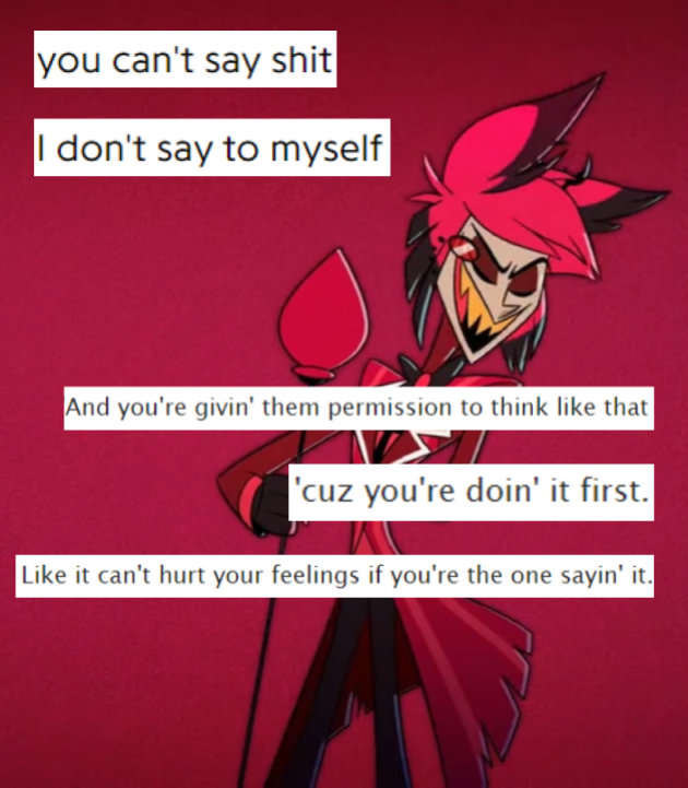 A collage with a picture of Alastor scoffing from "Stayed Gone". The lyrics "you can't say shit/I don't say to myself" are in two lines in the top left. The text "And you're fivin' them permission to think like that/'cuz you're doin' it first./Like it can't hurt your feelings if you're the one sayin' it." is in three lines over Alastor's body, aligned to the right.